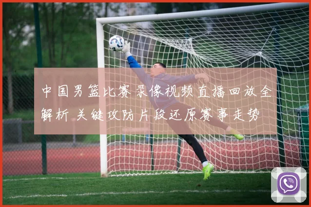中国男篮比赛录像视频直播回放全解析 关键攻防片段还原赛事走势