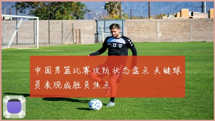 中国男篮比赛攻防状态盘点 关键球员表现成胜负焦点