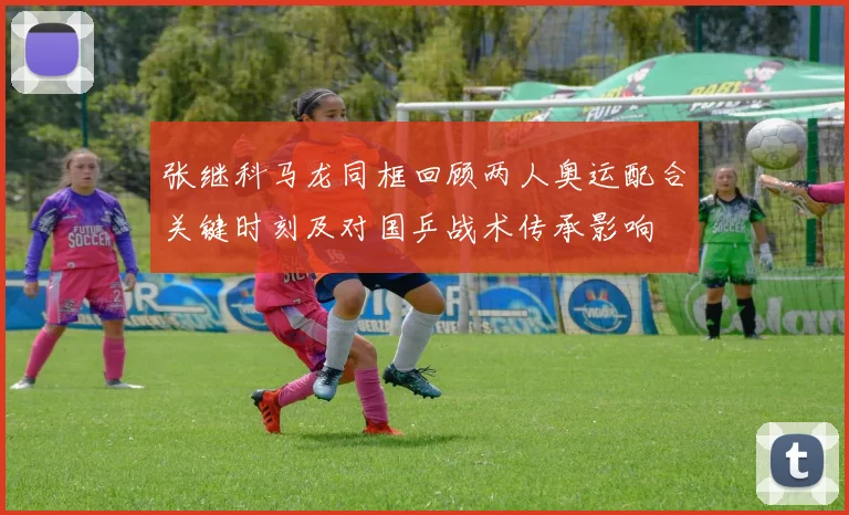 张继科马龙同框回顾两人奥运配合关键时刻及对国乒战术传承影响