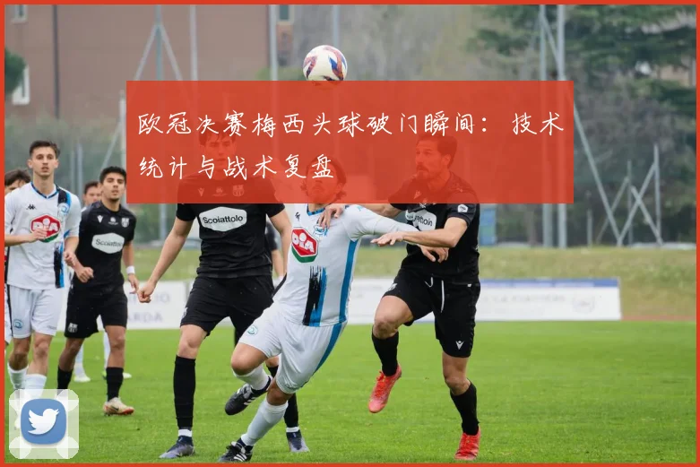 欧冠决赛梅西头球破门瞬间：技术统计与战术复盘