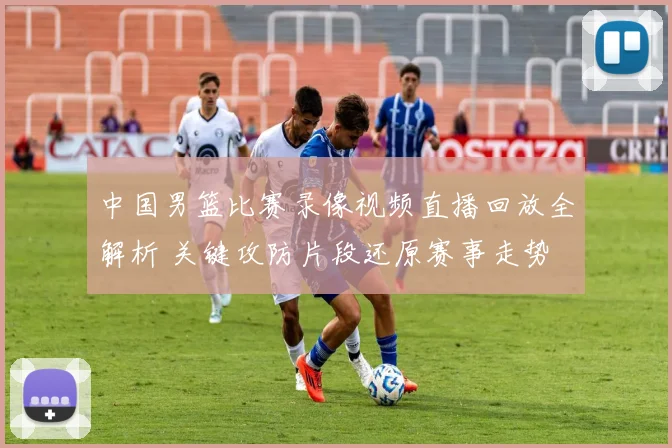 中国男篮比赛录像视频直播回放全解析 关键攻防片段还原赛事走势