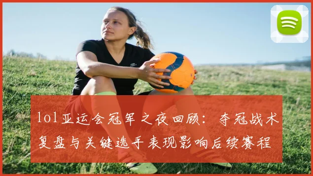 lol亚运会冠军之夜回顾:夺冠战术复盘与关键选手表现影响后续赛程