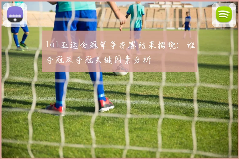 lol亚运会冠军争夺赛结果揭晓:谁夺冠及夺冠关键因素分析