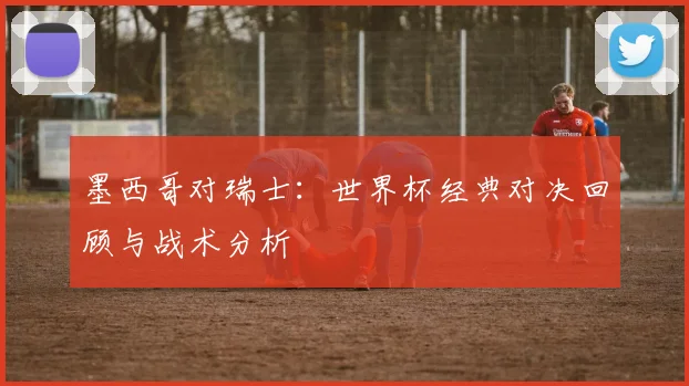 墨西哥对瑞士：世界杯经典对决回顾与战术分析