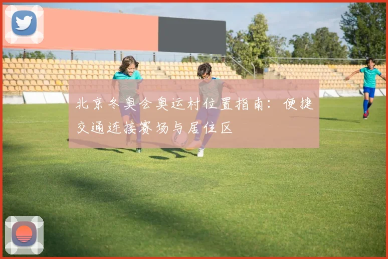 北京冬奥会奥运村位置指南：便捷交通连接赛场与居住区
