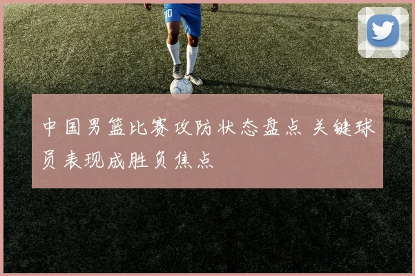 中国男篮比赛攻防状态盘点 关键球员表现成胜负焦点